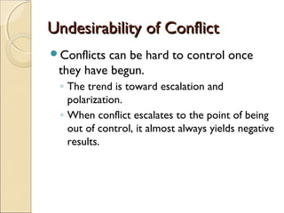 Undesirability of Conflict
Conflicts

can be hard to control once
they have begun.
◦ The trend is toward escalation and
polarization.
◦ When conflict escalates to the point of being
out of control, it almost always yields negative
results.

 