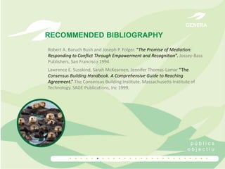 GENERA

RECOMMENDED BIBLIOGRAPHY
Robert A. Baruch Bush and Joseph P. Folger. “The Promise of Mediation:
Responding to Conflict Through Empowerment and Recognition”. Jossey-Bass
Publishers, San Francisco 1994
Lawrence E. Susskind, Sarah McKearnen, Jennifer Thomas-Lamar “The
Consensus Building Handbook. A Comprehensive Guide to Reaching
Agreement.” The Consensus Building Institute. Massachusetts Institute of
Technology. SAGE Publications, Inc 1999.

públics
objectiu

..........................

 
