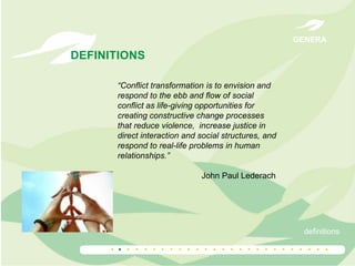 GENERA

DEFINITIONS
“Conflict transformation is to envision and
respond to the ebb and flow of social
conflict as life-giving opportunities for
creating constructive change processes
that reduce violence, increase justice in
direct interaction and social structures, and
respond to real-life problems in human
relationships.”
John Paul Lederach

definitions

.. . . . . . . . . . . . . . . . . . . . . . . . .

 