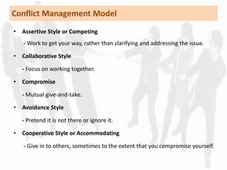 Conflict Management Model 
• Assertive Style or Competing 
- Work to get your way, rather than clarifying and addressing the issue. 
• Collaborative Style 
- Focus on working together. 
• Compromise 
- Mutual give-and-take. 
• Avoidance Style 
- Pretend it is not there or ignore it. 
• Cooperative Style or Accommodating 
- Give in to others, sometimes to the extent that you compromise yourself. 
 