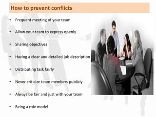 How to prevent conflicts 
• Frequent meeting of your team 
• Allow your team to express openly 
• Sharing objectives 
• Having a clear and detailed job description 
• Distributing task fairly 
• Never criticize team members publicly 
• Always be fair and just with your team 
• Being a role model 
 