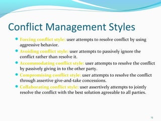 13 
Conflict Management Styles 
Forcing conflict style: user attempts to resolve conflict by using 
aggressive behavior. 
Avoiding conflict style: user attempts to passively ignore the 
conflict rather than resolve it. 
Accommodating conflict style: user attempts to resolve the conflict 
by passively giving in to the other party. 
Compromising conflict style: user attempts to resolve the conflict 
through assertive give-and-take concessions. 
Collaborating conflict style: user assertively attempts to jointly 
resolve the conflict with the best solution agreeable to all parties. 
 