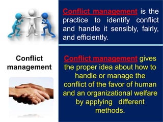 Conflict
management
Conflict management is the
practice to identify conflict
and handle it sensibly, fairly,
and efficiently.
Conflict management gives
the proper idea about how to
handle or manage the
conflict of the favor of human
and an organizational welfare
by applying different
methods.
 