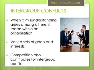 INTERGROUP CONFLICTS
 When a misunderstanding
arises among different
teams within an
organization
 Varied sets of goals and
interests
 Competition also
contributes for intergroup
conflict
CONFLICT MANAGEMENT
 