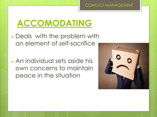 ACCOMODATING
 Deals with the problem with
an element of self-sacrifice
 An individual sets aside his
own concerns to maintain
peace in the situation
CONFLICT MANAGEMENT
 