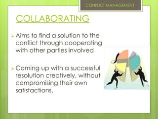 COLLABORATING
 Aims to find a solution to the
conflict through cooperating
with other parties involved
 Coming up with a successful
resolution creatively, without
compromising their own
satisfactions.
CONFLICT MANAGEMENT
 