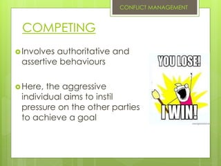COMPETING
Involves authoritative and
assertive behaviours
Here, the aggressive
individual aims to instil
pressure on the other parties
to achieve a goal
CONFLICT MANAGEMENT
 