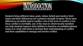 INTRODUCTION
Students bring different ideas, goals, values, beliefs and needs to their
teams and these differences are a primary strength of teams. These same
differences inevitably lead to conflict, even if the level of conflict is low.
Since conflict is inevitable, one of the ways in which faculty members
can help students improve their abilities to function on multidisciplinary
teams is to work with them to develop their understanding of conflict
and their capabilities to manage and resolve conflict.
 