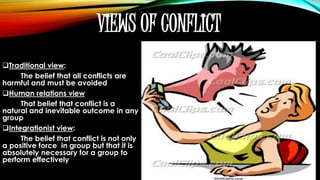VIEWS OF CONFLICT
Traditional view:
The belief that all conflicts are
harmful and must be avoided
Human relations view
That belief that conflict is a
natural and inevitable outcome in any
group
Integrationist view:
The belief that conflict is not only
a positive force in group but that it is
absolutely necessary for a group to
perform effectively
 