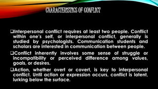 CHARACTERISTICS OF CONFLICT
Interpersonal conflict requires at least two people. Conflict
within one’s self, or interpersonal conflict, generally is
studied by psychologists. Communication students and
scholars are interested in communication between people.
Conflict inherently involves some sense of struggle or
incompatibility or perceived difference among values,
goals, or desires.
Action, whether overt or covert, is key to interpersonal
conflict. Until action or expression occurs, conflict is latent,
lurking below the surface.
 