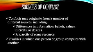SOURCES OF CONFLICT
Conflicts may originate from a number of
different sources, including:
Differences in information, beliefs, values,
interests, or desires.
A scarcity of some resource.
Rivalries in which one person or group competes with
another
 
