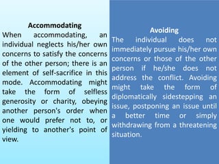 Accommodating
When accommodating, an
individual neglects his/her own
concerns to satisfy the concerns
of the other person; there is an
element of self-sacrifice in this
mode. Accommodating might
take the form of selfless
generosity or charity, obeying
another person's order when
one would prefer not to, or
yielding to another's point of
view.
Avoiding
The individual does not
immediately pursue his/her own
concerns or those of the other
person if he/she does not
address the conflict. Avoiding
might take the form of
diplomatically sidestepping an
issue, postponing an issue until
a better time or simply
withdrawing from a threatening
situation.
 