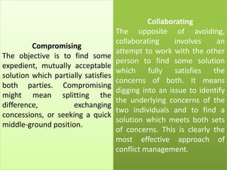 Compromising
The objective is to find some
expedient, mutually acceptable
solution which partially satisfies
both parties. Compromising
might mean splitting the
difference, exchanging
concessions, or seeking a quick
middle-ground position.
Collaborating
The opposite of avoiding,
collaborating involves an
attempt to work with the other
person to find some solution
which fully satisfies the
concerns of both. It means
digging into an issue to identify
the underlying concerns of the
two individuals and to find a
solution which meets both sets
of concerns. This is clearly the
most effective approach of
conflict management.
 