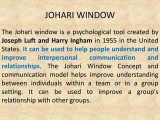 JOHARI WINDOW
The Johari window is a psychological tool created by
Joseph Luft and Harry Ingham in 1955 in the United
States. It can be used to help people understand and
improve interpersonal communication and
relationships. The Johari Window Concept and
communication model helps improve understanding
between individuals within a team or in a group
setting. It can be used to improve a group's
relationship with other groups.
 