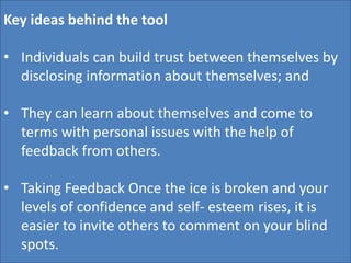 Key ideas behind the tool
• Individuals can build trust between themselves by
disclosing information about themselves; and
• They can learn about themselves and come to
terms with personal issues with the help of
feedback from others.
• Taking Feedback Once the ice is broken and your
levels of confidence and self- esteem rises, it is
easier to invite others to comment on your blind
spots.
 