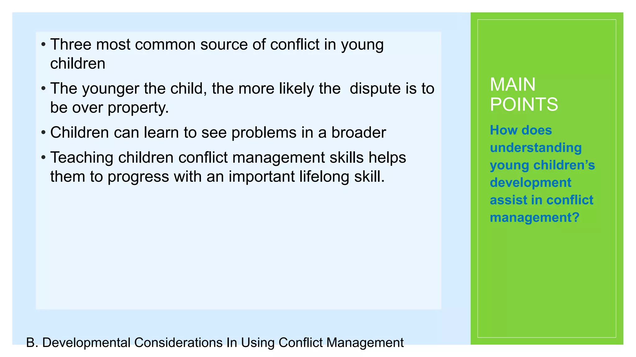 MAIN
POINTS
• Three most common source of conflict in young
children
• The younger the child, the more likely the dispute is to
be over property.
• Children can learn to see problems in a broader
• Teaching children conflict management skills helps
them to progress with an important lifelong skill.
How does
understanding
young children’s
development
assist in conflict
management?
B. Developmental Considerations In Using Conflict Management
 