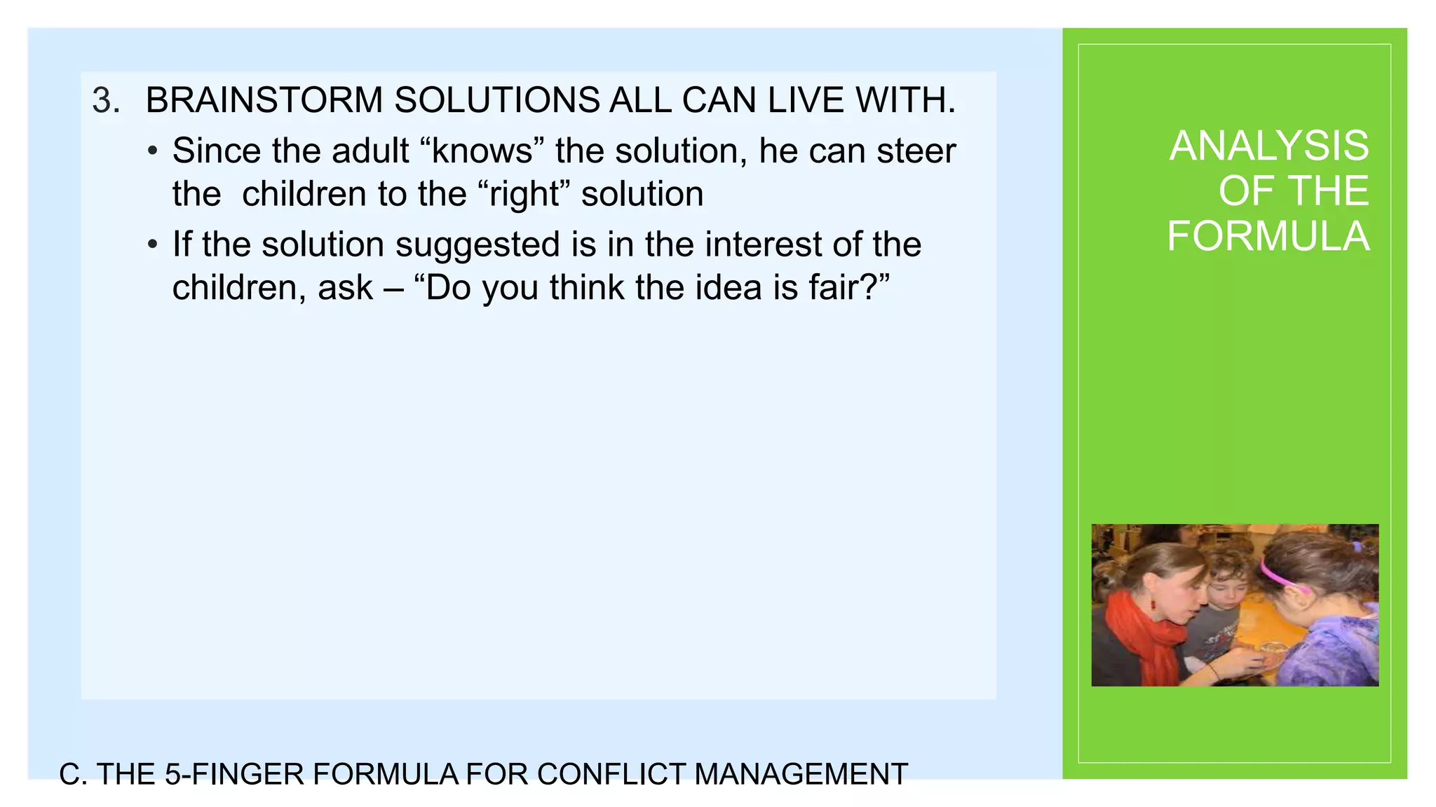 ANALYSIS
OF THE
FORMULA
3. BRAINSTORM SOLUTIONS ALL CAN LIVE WITH.
• Since the adult “knows” the solution, he can steer
the children to the “right” solution
• If the solution suggested is in the interest of the
children, ask – “Do you think the idea is fair?”
C. THE 5-FINGER FORMULA FOR CONFLICT MANAGEMENT
 