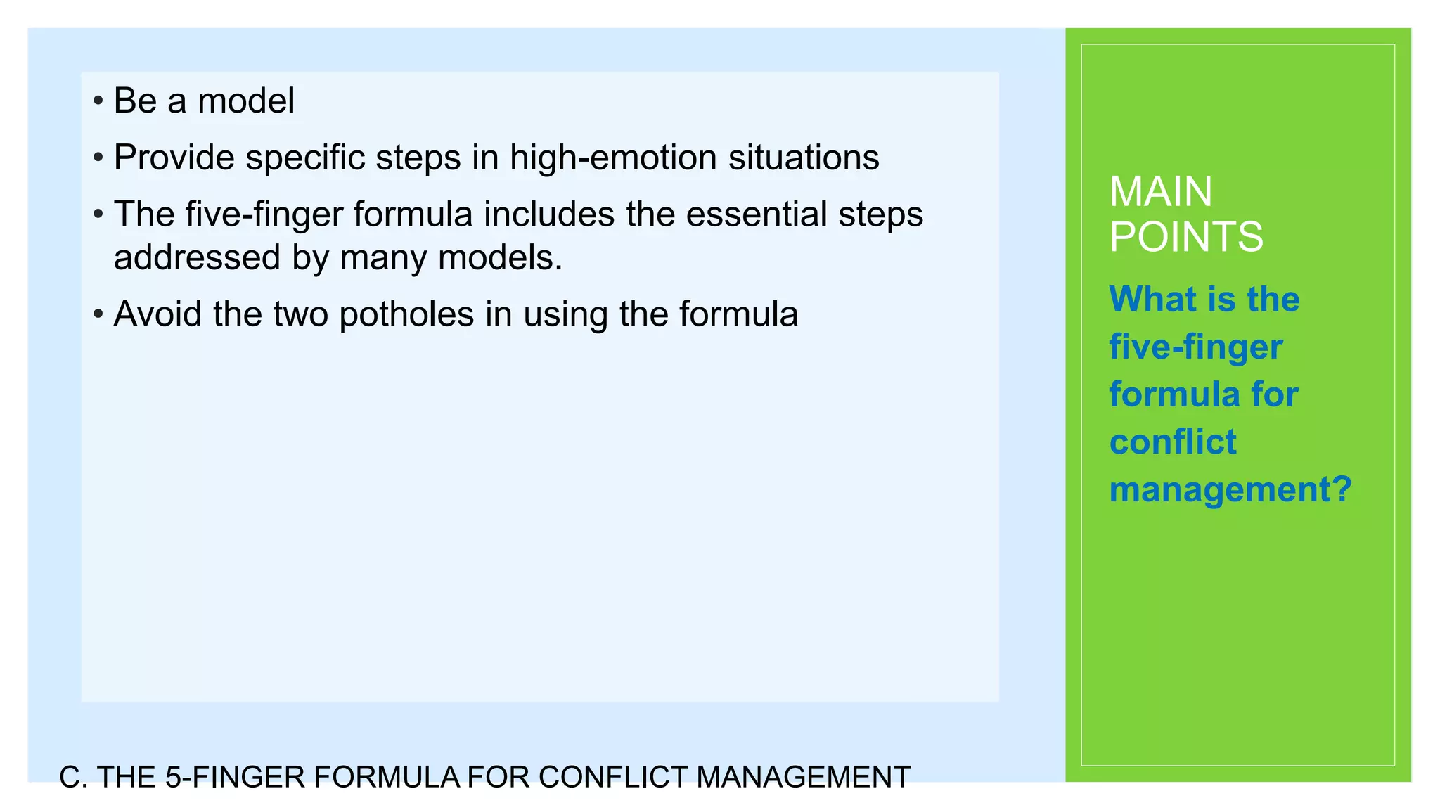 MAIN
POINTS
• Be a model
• Provide specific steps in high-emotion situations
• The five-finger formula includes the essential steps
addressed by many models.
• Avoid the two potholes in using the formula What is the
five-finger
formula for
conflict
management?
C. THE 5-FINGER FORMULA FOR CONFLICT MANAGEMENT
 