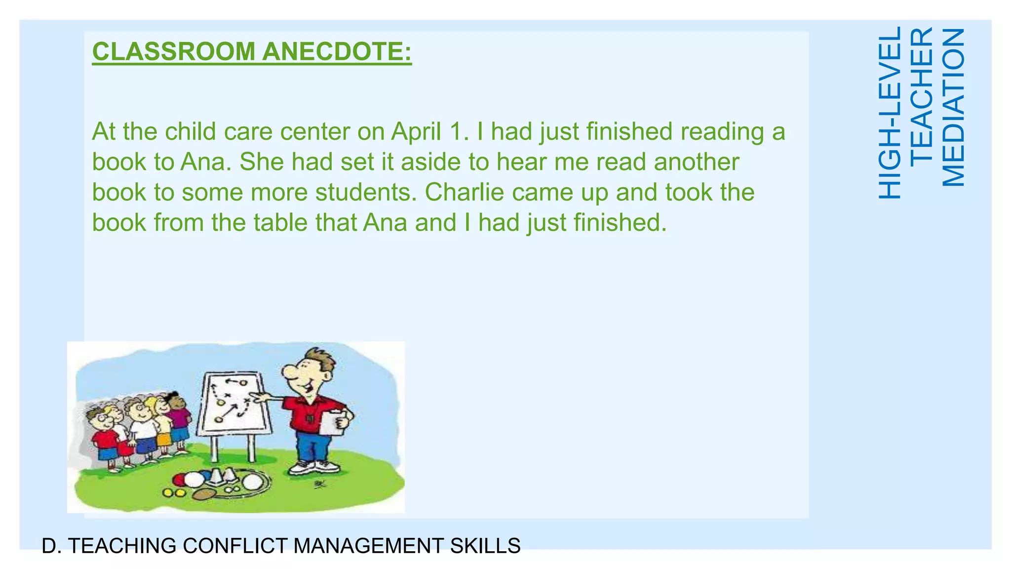 CLASSROOM ANECDOTE:
At the child care center on April 1. I had just finished reading a
book to Ana. She had set it aside to hear me read another
book to some more students. Charlie came up and took the
book from the table that Ana and I had just finished.
D. TEACHING CONFLICT MANAGEMENT SKILLS
HIGH-LEVEL
TEACHER
MEDIATION
 