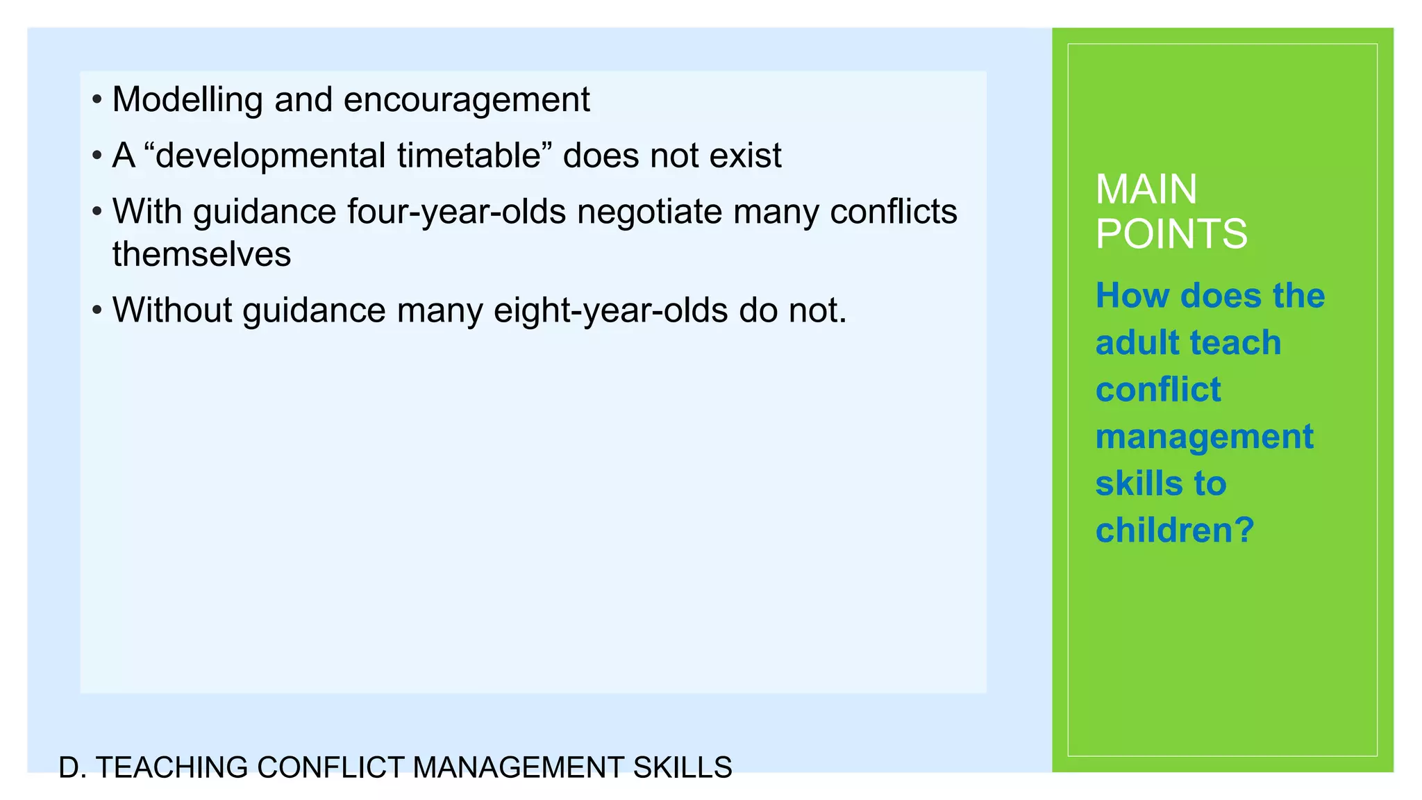 MAIN
POINTS
• Modelling and encouragement
• A “developmental timetable” does not exist
• With guidance four-year-olds negotiate many conflicts
themselves
• Without guidance many eight-year-olds do not. How does the
adult teach
conflict
management
skills to
children?
D. TEACHING CONFLICT MANAGEMENT SKILLS
 