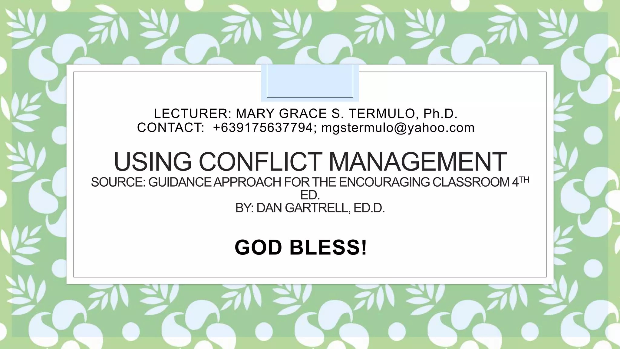 USING CONFLICT MANAGEMENT
SOURCE: GUIDANCEAPPROACH FORTHE ENCOURAGING CLASSROOM 4TH
ED.
BY: DAN GARTRELL, ED.D.
LECTURER: MARY GRACE S. TERMULO, Ph.D.
CONTACT: +639175637794; mgstermulo@yahoo.com
GOD BLESS!
 