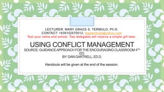 USING CONFLICT MANAGEMENT
SOURCE: GUIDANCEAPPROACH FORTHE ENCOURAGING CLASSROOM 4TH
ED.
BY: DAN GARTRELL, ED.D.
LECTURER: MARY GRACE S. TERMULO, Ph.D.
CONTACT: +639152570012; mgstermulo@yahoo.com
Text your name and school. Two delegates will receive a simple gift later.
Handouts will be given at the end of the session.
 