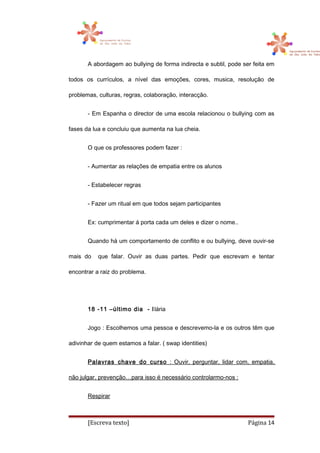 A abordagem ao bullying de forma indirecta e subtil, pode ser feita em
todos os currículos, a nível das emoções, cores, musica, resolução de
problemas, culturas, regras, colaboração, interacção.
- Em Espanha o director de uma escola relacionou o bullying com as
fases da lua e concluiu que aumenta na lua cheia.
O que os professores podem fazer :
- Aumentar as relações de empatia entre os alunos
- Estabelecer regras
- Fazer um ritual em que todos sejam participantes
Ex: cumprimentar á porta cada um deles e dizer o nome..
Quando há um comportamento de conflito e ou bullying, deve ouvir-se
mais do que falar. Ouvir as duas partes. Pedir que escrevam e tentar
encontrar a raiz do problema.
18 -11 –último dia - Ilária
Jogo : Escolhemos uma pessoa e descrevemo-la e os outros têm que
adivinhar de quem estamos a falar. ( swap identities)
Palavras chave do curso : Ouvir, perguntar, lidar com, empatia,
não julgar, prevenção…para isso é necessário controlarmo-nos :
Respirar
[Escreva texto] Página 14
 
