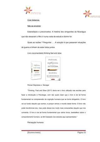 Criar distancia
Não se envolver
Estereótipos e preconceitos: A história dos emigrantes da Nicarágua
que não deixaram o filho ir numa visita de estudo e dormir for.
Quais as razões ? Perguntar……A solução é que passaram situações
de guerra e tinham de estar todos juntos.
Livro recomendado thinking fast and slow
Pensar Depressa e Devagar
“Thinking, Fast and Slow (2011) devia ser o livro utilizado nas escolas para
fazer a introdução à Psicologia, com isto quero dizer que o livro é de tal forma
fundamental na compreensão da cognição humana que se torna obrigatório. O livro
vai ao fundo daquilo que somos, e porque vemos o mundo desta forma. O livro não
pode transformar-nos, mas pode deixar-nos muito mais conscientes daquilo que nos
comanda. O livro é de tal forma fundamental que vários livros, bestsellers sobre o
comportamento humano, se têm baseado nos estudos aqui apresentados “
Percepção humana
[Escreva texto] Página 15
 