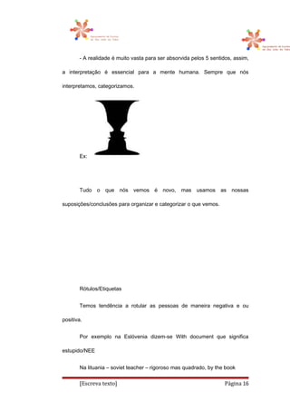 - A realidade é muito vasta para ser absorvida pelos 5 sentidos, assim,
a interpretação é essencial para a mente humana. Sempre que nós
interpretamos, categorizamos.
Ex:
Tudo o que nós vemos é novo, mas usamos as nossas
suposições/conclusões para organizar e categorizar o que vemos.
Rótulos/Etiquetas
Temos tendência a rotular as pessoas de maneira negativa e ou
positiva.
Por exemplo na Eslóvenia dizem-se With document que significa
estupido/NEE
Na lituania – soviet teacher – rigoroso mas quadrado, by the book
[Escreva texto] Página 16
 