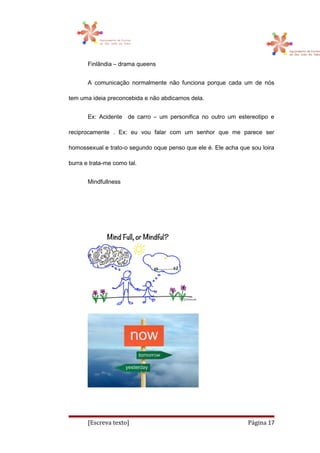 Finlândia – drama queens
A comunicação normalmente não funciona porque cada um de nós
tem uma ideia preconcebida e não abdicamos dela.
Ex: Acidente de carro – um personifica no outro um estereotipo e
reciprocamente . Ex: eu vou falar com um senhor que me parece ser
homossexual e trato-o segundo oque penso que ele é. Ele acha que sou loira
burra e trata-me como tal.
Mindfullness
[Escreva texto] Página 17
 