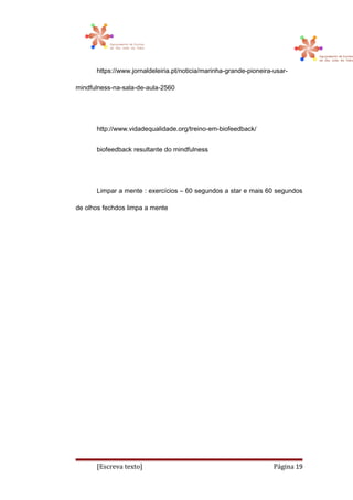 https://www.jornaldeleiria.pt/noticia/marinha-grande-pioneira-usar-
mindfulness-na-sala-de-aula-2560
http://www.vidadequalidade.org/treino-em-biofeedback/
biofeedback resultante do mindfulness
Limpar a mente : exercícios – 60 segundos a star e mais 60 segundos
de olhos fechdos limpa a mente
[Escreva texto] Página 19
 
