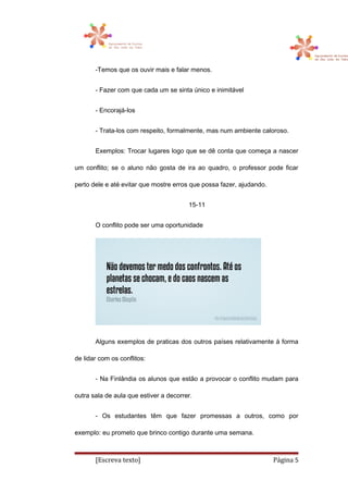 -Temos que os ouvir mais e falar menos.
- Fazer com que cada um se sinta único e inimitável
- Encorajá-los
- Trata-los com respeito, formalmente, mas num ambiente caloroso.
Exemplos: Trocar lugares logo que se dê conta que começa a nascer
um conflito; se o aluno não gosta de ira ao quadro, o professor pode ficar
perto dele e até evitar que mostre erros que possa fazer, ajudando.
15-11
O conflito pode ser uma oportunidade
Alguns exemplos de praticas dos outros países relativamente á forma
de lidar com os conflitos:
- Na Finlândia os alunos que estão a provocar o conflito mudam para
outra sala de aula que estiver a decorrer.
- Os estudantes têm que fazer promessas a outros, como por
exemplo: eu prometo que brinco contigo durante uma semana.
[Escreva texto] Página 5
 