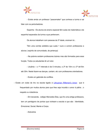 - Existe ainda um professor “peacemaker” que conhece a turma e vai
falar com os perturbadores.
Espanha : Os alunos do ensino especial têm aulas de matemática e de
espanhol separados da turma a que pertencem.
Os alunos trabalham com pessoas da 3ª idade, ensinam tic .
Têm uma corrida solidária que custa 1 euro e correm professores e
alunos ( espirito de comunidade, de pertença)
- Na polonia existem professores tutores mas são formados para essa
função. Todos os estudantes tê um tutor.
- Lituânia – o 1º intervalo é de 5 minutos, o 2ª de 10m e o 3ª de15m
até 30m. Neste fazem-se danças, cantam, etc com professores orientadores.
- Existe um gabinete de conflitos
- Existe um clube de tiro na escola ligado à Lithuanian Riflemen's Union que é
frequentado por muitos alunos para que lhes seja incutido o amor á pátria , o
respeito e a tolerância.
- Em lanzarote, colégio Mercedes Dias, que foi uma antiga professora,
tem um pentágono de pontos que norteiam a escola e que são : Identidade,
Emocional, Social, Mente e Corpo.
- Eslovénia
[Escreva texto] Página 6
 
