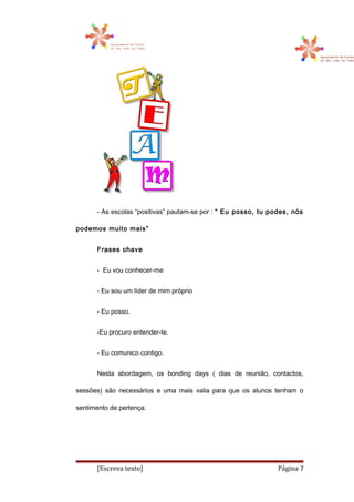 - As escolas “positivas” pautam-se por : “ Eu posso, tu podes, nós
podemos muito mais”
Frases chave
- Eu vou conhecer-me
- Eu sou um líder de mim próprio
- Eu posso.
-Eu procuro entender-te.
- Eu comunico contigo.
Nesta abordagem, os bonding days ( dias de reunião, contactos,
sessões) são necessários e uma mais valia para que os alunos tenham o
sentimento de pertença.
[Escreva texto] Página 7
 