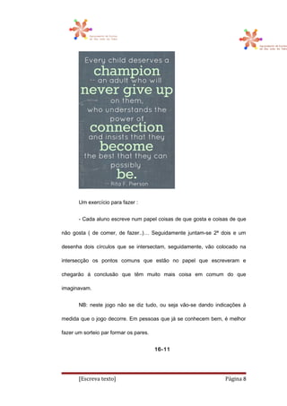Um exercício para fazer :
- Cada aluno escreve num papel coisas de que gosta e coisas de que
não gosta ( de comer, de fazer..)… Seguidamente juntam-se 2ª dois e um
desenha dois círculos que se intersectam, seguidamente, vão colocado na
intersecção os pontos comuns que estão no papel que escreveram e
chegarão á conclusão que têm muito mais coisa em comum do que
imaginavam.
NB: neste jogo não se diz tudo, ou seja vão-se dando indicações à
medida que o jogo decorre. Em pessoas que já se conhecem bem, é melhor
fazer um sorteio par formar os pares.
16-11
[Escreva texto] Página 8
 