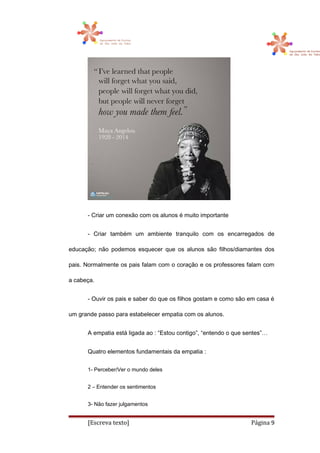 - Criar um conexão com os alunos é muito importante
- Criar também um ambiente tranquilo com os encarregados de
educação; não podemos esquecer que os alunos são filhos/diamantes dos
pais. Normalmente os pais falam com o coração e os professores falam com
a cabeça.
- Ouvir os pais e saber do que os filhos gostam e como são em casa é
um grande passo para estabelecer empatia com os alunos.
A empatia está ligada ao : “Estou contigo”, “entendo o que sentes”…
Quatro elementos fundamentais da empatia :
1- Perceber/Ver o mundo deles
2 – Entender os sentimentos
3- Não fazer julgamentos
[Escreva texto] Página 9
 