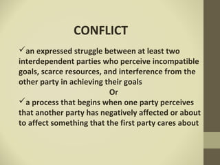 CONFLICT
an expressed struggle between at least two
interdependent parties who perceive incompatible
goals, scarce resources, and interference from the
other party in achieving their goals
Or
a process that begins when one party perceives
that another party has negatively affected or about
to affect something that the first party cares about
 
