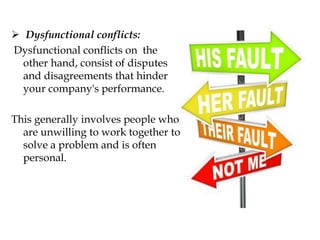  Dysfunctional conflicts:
Dysfunctional conflicts on the
other hand, consist of disputes
and disagreements that hinder
your company's performance.
This generally involves people who
are unwilling to work together to
solve a problem and is often
personal.
 