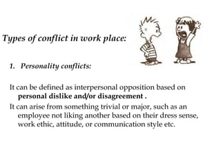 Types of conflict in work place:
1. Personality conflicts:
It can be defined as interpersonal opposition based on
personal dislike and/or disagreement .
It can arise from something trivial or major, such as an
employee not liking another based on their dress sense,
work ethic, attitude, or communication style etc.
 
