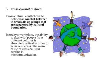 3. Cross-cultural conflict :
Cross-cultural conflict can be
defined as conflict between
individuals or groups that
are separated by cultural
boundaries.
In today's workplace, the ability
to deal with people from
different cultures is
absolutely critical in order to
achieve success. The main
cause of cross-cultural
conflict is
miscommunication.
 