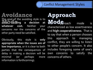 The Approach mode is
characterized as low assertiveness
and high cooperativeness. That is
to say that when a person chooses
this approach to managing
conflict, they are willing to listen
to other people’s concern. It also
includes foregoing some of one’s
own concerns to satisfy the
concerns of others.
The goal of the avoiding style is to
avoid making a decision at
whatever cost. Neither your
concerns nor the concerns of the
other party need be satisfied.
Obviously, this style is only
appropriate when the issues are of
low importance, or it is clear to both
parties that the consequences of
delay in making a decision will be
minimal (or perhaps more
information is forthcoming).
 