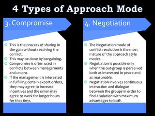 This is the process of sharing in
the gain without resolving the
conflict.
This may be done by bargaining.
Compromise is often used in
conflicts between managements
and unions.
If the management is interested
in fulfilling certain export orders,
they may agree to increase
incentives and the union may
agree to work for longer hours
for that time.
3. Compromise
The Negotiation mode of
conflict resolution is the most
mature of the approach style
modes.
Negotiation is possible only
when the out-group is perceived
both as interested in peace and
as reasonable.
Negotiation involves continuous
interaction and dialogue
between the groups in order to
find a solution with maximum
advantages to both.
4. Negotiation
 