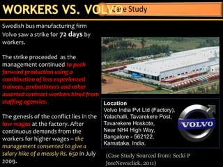 Swedish bus manufacturing firm
Volvo saw a strike for 72 days by
workers.
The strike proceeded as the
management continued to push
forward production using a
combination of less experienced
trainees, probationers and other
assorted contract workers hired from
staffing agencies.
The genesis of the conflict lies in the
low wages at the factory. After
continuous demands from the
workers for higher wages – the
management consented to give a
salary hike of a measly Rs. 650 in July
2009.
Location
Volvo India Pvt Ltd (Factory),
Yalachalli, Tavarekere Post,
Tavarekere Hoskote,
Near NH4 High Way,
Bangalore - 562122,
Karnataka, India.
(Case Study Sourced from: Secki P
JoseNewsclick, 2011)
 