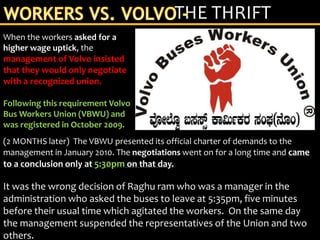 (2 MONTHS later) The VBWU presented its official charter of demands to the
management in January 2010. The negotiations went on for a long time and came
to a conclusion only at 5:30pm on that day.
It was the wrong decision of Raghu ram who was a manager in the
administration who asked the buses to leave at 5:35pm, five minutes
before their usual time which agitated the workers. On the same day
the management suspended the representatives of the Union and two
others.
THE THRIFT
When the workers asked for a
higher wage uptick, the
management of Volvo insisted
that they would only negotiate
with a recognized union.
Following this requirement Volvo
Bus Workers Union (VBWU) and
was registered in October 2009.
 