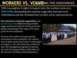 With no progress in sight, in August 2010, the workers went on a
full-strike demanding the required wage hike that had never
materialized and the reinstatement of their union representatives.
RESTING THE GRIEVANCES
The strike led to tripartite negotiations and
successfully ended with the long awaited
wage settlement (valid for three years) with
salaries increasing in the range of Rs 3,500-
5,000 for the employees.
However the workers facing increased
harassment at the workplace, the workers
saw no other option but to go on strike again
on August 2, 2011, the strike was withdrawn
after the management agreed on one key
demand: the long-pending confirmation of
the services of trainees and probationers.
 