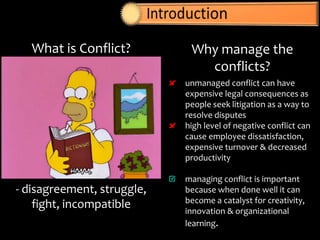 What is Conflict?
- disagreement, struggle,
fight, incompatible
Why manage the
conflicts?
unmanaged conflict can have
expensive legal consequences as
people seek litigation as a way to
resolve disputes
high level of negative conflict can
cause employee dissatisfaction,
expensive turnover & decreased
productivity
managing conflict is important
because when done well it can
become a catalyst for creativity,
innovation & organizational
learning.
 