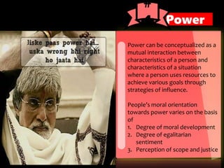 Power can be conceptualized as a
mutual interaction between
characteristics of a person and
characteristics of a situation
where a person uses resources to
achieve various goals through
strategies of influence.
People’s moral orientation
towards power varies on the basis
of
1. Degree of moral development
2. Degree of egalitarian
sentiment
3. Perception of scope and justice
Power
#
4
 