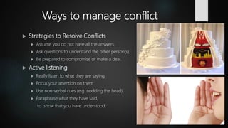 Ways to manage conflict
 Strategies to Resolve Conflicts
 Assume you do not have all the answers.
 Ask questions to understand the other person(s).
 Be prepared to compromise or make a deal.
 Active listening
 Really listen to what they are saying
 Focus your attention on them
 Use non-verbal cues (e.g. nodding the head)
 Paraphrase what they have said,
to show that you have understood.
 