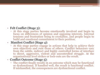 • Felt Conflict (Stage 3):
▫ At this stage parties become emotionally involved and begin to
focus on differences of opinion and opposing interests. Internal
tensions and frustration being to crystallize, and people begin to
build and emotional commitment to their position.
• Manifest Conflict (Stage 4):
▫ At this stage parties engage in actions that help to achieve their
own objectives and ruin those of others. Conflict behaviors vary
from the subtle, indirect and highly controlled forms of interface
to direct, aggressive, violent and uncontrolled struggle. At the
organisational level strikes or lock-outs are the result.
• Conflict Outcome (Stage 5):
▫ The conflict finally results in an outcome which may be functional
or dysfunctional. If handled well, the result is functional conflict.
If mishandled, the consequences are dysfunctional conflict.
 