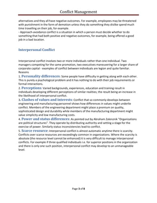 Conflict Management
Page 3 of 8
alternatives and they all have negative outcomes. For example, employees may be threatened
with punishment in the form of demotion unless they do something they dislike spend much
time travelling on their job, for example.
- Approach-avoidance conflict is a situation in which a person must decide whether to do
something that had both positive and negative outcomes, for example, being offered a good
job in a bad location.
Interpersonal Conflict
Interpersonal conflict involves two or more individuals rather than one individual. Two
managers competing for the same promotion, two executives maneuvering for a larger share of
corporate capital - examples of conflict between individuals are legion and quite familiar.
Reasons
1. Personality differences: Some people have difficulty in getting along with each other.
This is purely a psychological problem and it has nothing to do with their job requirements or
formal interactions.
2. Perceptions: Varied backgrounds, experiences, education and training result in
individuals developing different perceptions of similar realities; the result being an increase in
the likelihood of interpersonal conflict.
3. Clashes of values and interests: Conflict that so commonly develops between
engineering and manufacturing personnel shows how differences in values might underlie
conflict. Members of the engineering department might place a premium on quality,
sophisticated design and durability while members of the manufacturing department might
value simplicity and low manufacturing costs.
4. Power and status differences: As pointed out by Abraham Zalenznik "Organizations
are political structures". They operate by distributing authority and setting a stage for the
exercise of power. Similarly status inconsistencies lead to conflict.
5. Scarce resource: Interpersonal conflict is almost automatic anytime there is scarcity.
Conflicts over scarce resources are exceedingly common in organizations. Where the scarcity is
absolute (the resource level cannot be enhanced) it is very difficult to manage interpersonal
conflicts. For example if three qualified individuals i.e. for superior positions in the organization
and there is only one such position, interpersonal conflict may develop to an unmanageable
level.
 